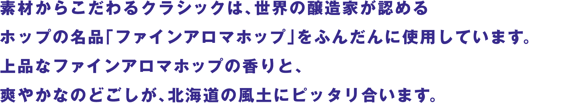 素材からこだわるクラシックは、世界の醸造家が認めるホップの名品「ファインアロマホップ」をふんだんに使用しています。上品なファインアロマホップの香りと、爽やかなのどごしが、北海道の風土にピッタリ合います。