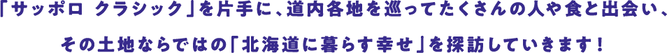 「サッポロ クラシック」を片手に、道内各地を巡ってたくさんの人や食と出会い、その土地ならではの「北海道に暮らす幸せ」を探訪していきます！