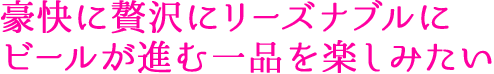 豪快に贅沢にリーズナブルに ビールが進む一品を楽しみたい