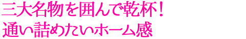 三大名物を囲んで乾杯！通い詰めたいホーム感