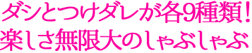 ダシとつけダレが各9種類！楽しさ無限大のしゃぶしゃぶ