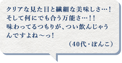 クリアな見た目と繊細な美味しさ…!そして何にでも合う万能さ…!!味わってるつもりが、つい飲んじゃうんですよね~っ!(40代・ぽんこ)
