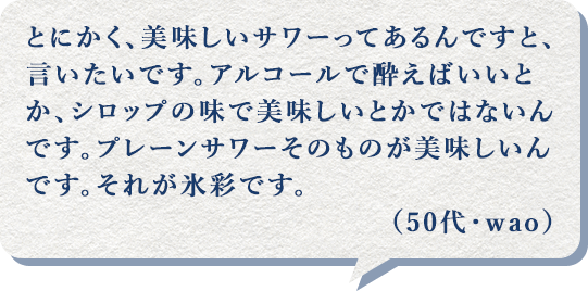 とにかく、美味しいサワーってあるんですと、言いたいです。アルコールで酔えばいいとか、シロップの味で美味しいとかではないんです。プレーンサワーそのものが美味しいんです。それが氷彩です。(50代・wao)