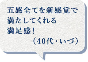 五感全てを新感覚で満たしてくれる満足感!(40代・いづ)