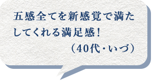 五感全てを新感覚で満たしてくれる満足感!(40代・いづ)