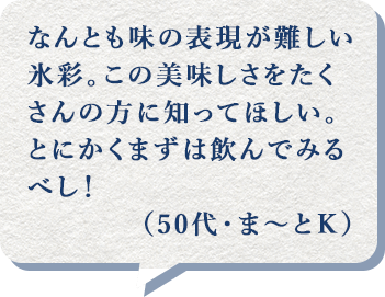 なんとも味の表現が難しい氷彩。この美味しさをたくさんの方に知ってほしい。とにかくまずは飲んでみるべし!(50代・ま~とK)