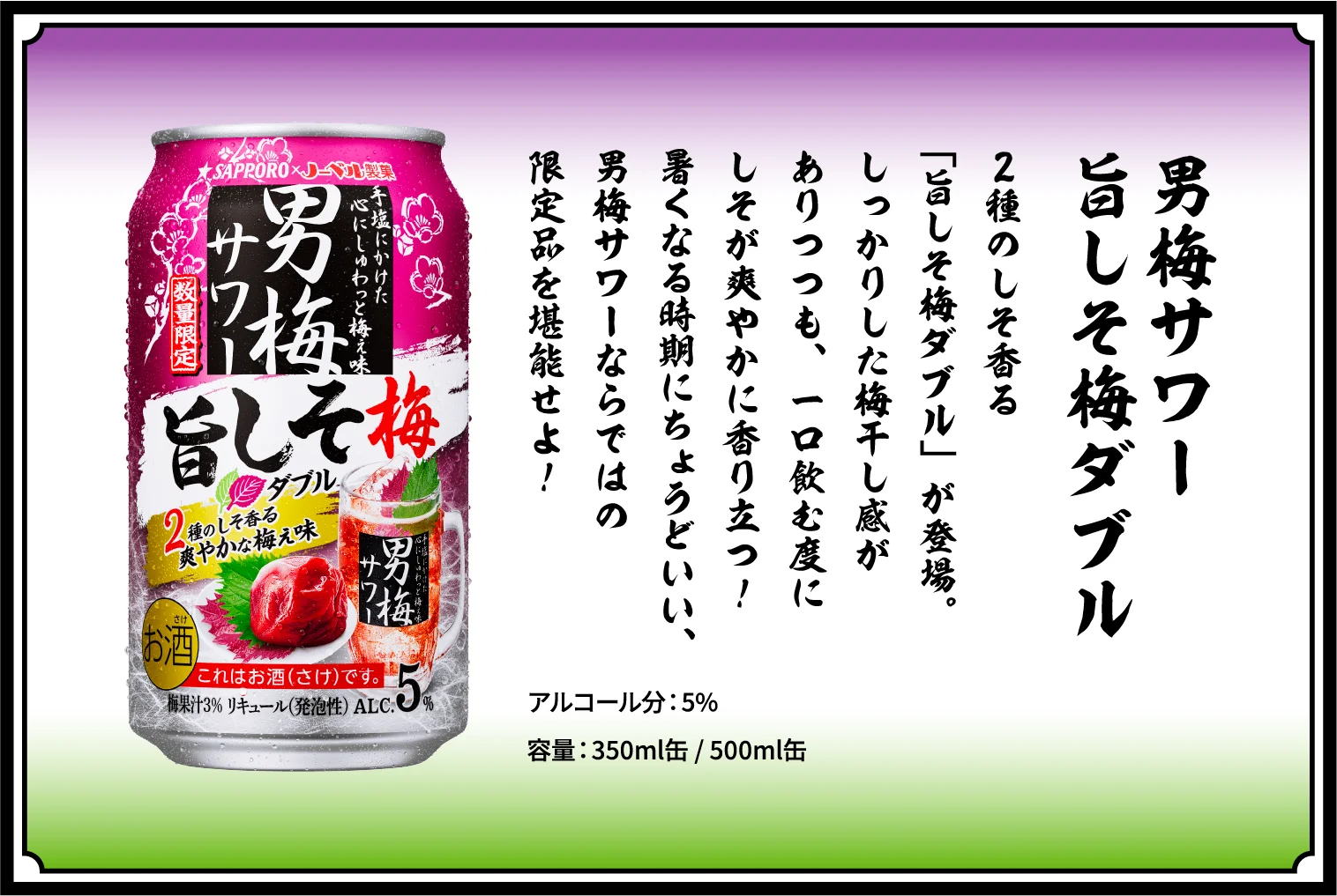 男梅サワー 旨しそ梅ダブル / 2種のしそ香る「旨しそ梅ダブル」が登場。しっかりした梅干し感がありつつも、一口飲む度にしそが爽やかに香り立つ！暑くなる時期にちょうどいい、男梅サワーならではの限定品を堪能せよ！ / アルコール分：5％ / 容量：350ml缶 / 500ml缶