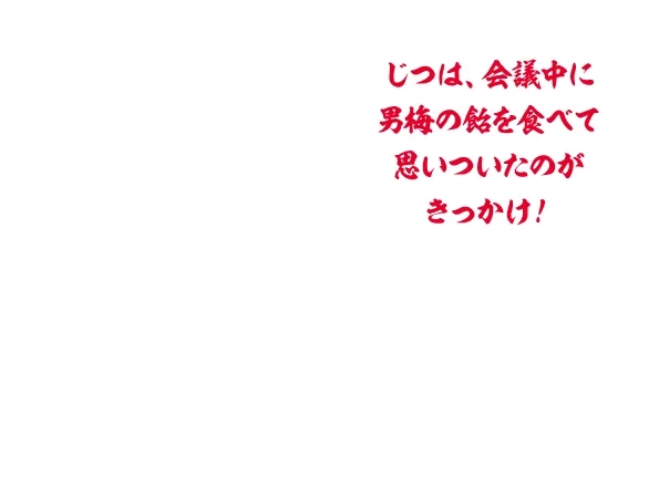 じつは、会議中に男梅の飴を食べて思いついたのがきっかけ！