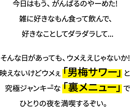 今日はもう、がんばるのやーめた！雑に好きなもん食って飲んで、好きなことしてダラダラして…そんな日があっても、ウメええじゃないか！映えないけどウメぇ「男梅サワー」と究極ジャンキー※な「裏メニュー」でひとりの夜を満喫するぞぃ。