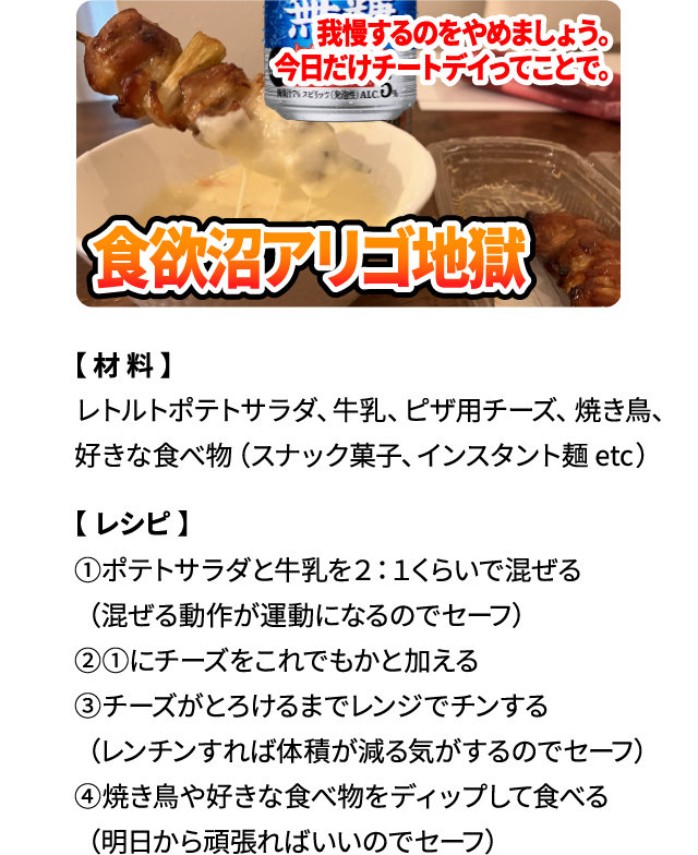 我慢するのをやめましょう。今日だけチートデイってことで。「食欲沼アリゴ地獄」【材料】レトルトポテトサラダ、牛乳、ピザ用チーズ、焼き鳥、好きな食べ物（スナック菓子、インスタント麺 etc） 【レシピ】①ポテトサラダと牛乳を2：1くらいで混ぜる（混ぜる動作が運動になるのでセーフ）②①にチーズをこれでもかと加える ③チーズがとろけるまでレンジでチンする（レンチンすれば体積が減る気がするのでセーフ）④焼き鳥や好きな食べ物をディップして食べる（明日から頑張ればいいのでセーフ）
