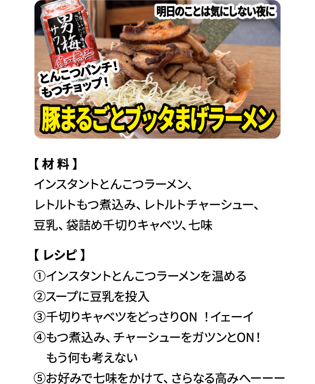 明日のことは気にしない夜に「豚まるごとブッタまげラーメン」【材料】インスタントとんこつラーメン、レトルトもつ煮込み、レトルトチャーシュー、豆乳、袋詰め千切りキャベツ、七味 【レシピ】①インスタントとんこつラーメンを温める ②スープに豆乳を投入 ③千切りキャベツをどっさりON！イェーイ ④もつ煮込み、チャーシューをガツンとON！もう何も考えない ⑤お好みで七味をかけて、さらなる高みへーーー