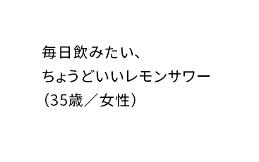 レモンサワーが好きな人もそうでない人も一度飲んだらハマること間違いないしの味!(26歳/男性)