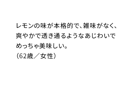 レモンの味が本格的で、雑味がなく、爽やかで透き通るようなあじわいでめっちゃ美味しい。(62歳/女性)
