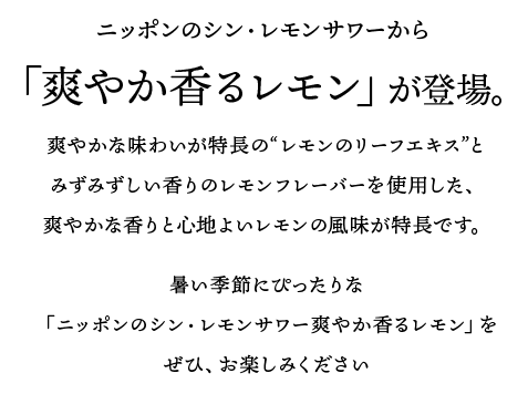 ニッポンのシン・レモンサワーから、「爽やか香るレモン」が登場。爽やかな味わいが特長の“レモンのリーフエキス”とみずみずしい香りのレモンフレーバーを使用した、爽やかな香りと心地よいレモンの風味が特長です。暑い季節にぴったりな「ニッポンのシン・レモンサワー爽やか香るレモン」をぜひ、お楽しみください