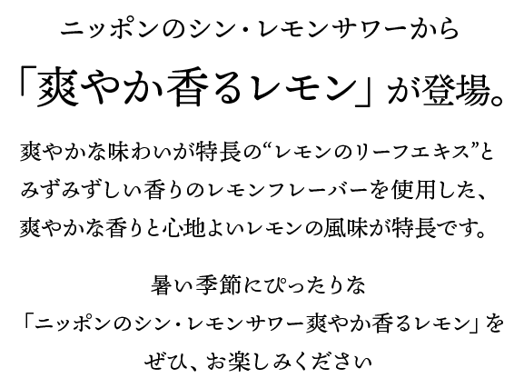 ニッポンのシン・レモンサワーから、「爽やか香るレモン」が登場。爽やかな味わいが特長の“レモンのリーフエキス”とみずみずしい香りのレモンフレーバーを使用した、爽やかな香りと心地よいレモンの風味が特長です。暑い季節にぴったりな「ニッポンのシン・レモンサワー爽やか香るレモン」をぜひ、お楽しみください