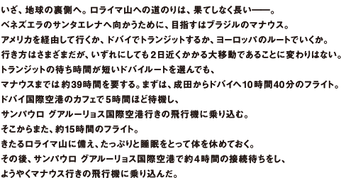 いざ、地球の裏側へ。ロライマ山への道のりは、果てしなく長い――。ベネズエラのサンタエレナへ向かうために、目指すはブラジルのマナウス。アメリカを経由して行くか、ドバイでトランジットするか、ヨーロッパのルートでいくか。行き方はさまざまだが、いずれにしても2日近くかかる大移動であることに変わりはない。トランジットの待ち時間が短いドバイルートを選んでも、マナウスまでは約39時間を要する。まずは、成田からドバイへ10時間40分のフライト。ドバイ国際空港のカフェで5時間ほど待機し、サンパウログアルーリョス国際空港行きの飛行機に乗り込む。そこからまた、約15時間のフライト。きたるロライマ山に備え、たっぷりと睡眠をとって体を休めておく。その後、サンパウログアルーリョス国際空港で約4時間の接続待ちをし、ようやくマナウス行きの飛行機に乗り込んだ。