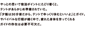 やっとの思いで宿泊ポイントにたどり着くと、テントがあらかじめ準備されていた。「夕飯は30分後だから、テントでゆっくり休むといいよ」とガイド。サバイバルな行程が続く中で、疲れた身体を労ってくれるガイドの存在は必要不可欠だ。