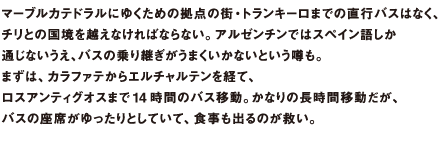 チリとの国境を越えなければならない。アルゼンチンではスペイン語しか通じないうえ、バスの乗り継ぎがうまくいかないという噂も。まずは、カラファテからエルチャルテンを経て、ロスアンティグオスまで14 時間のバス移動。かなりの長時間移動だが、バスの座席がゆったりとしていて、食事も出るのが救い。